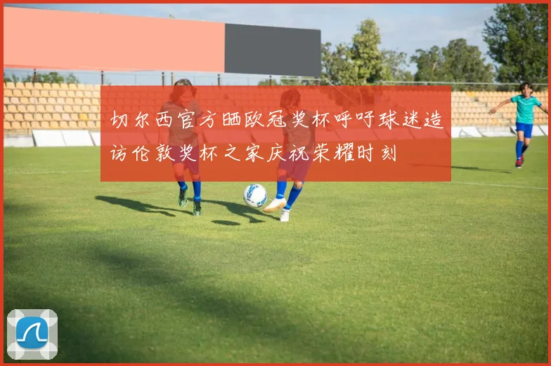 切尔西官方晒欧冠奖杯呼吁球迷造访伦敦奖杯之家庆祝荣耀时刻